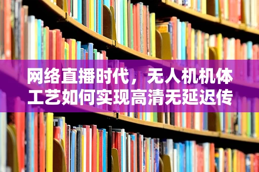 网络直播时代，无人机机体工艺如何实现高清无延迟传输？