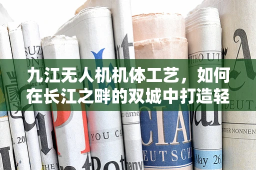 九江无人机机体工艺，如何在长江之畔的双城中打造轻盈而坚固的飞行器？