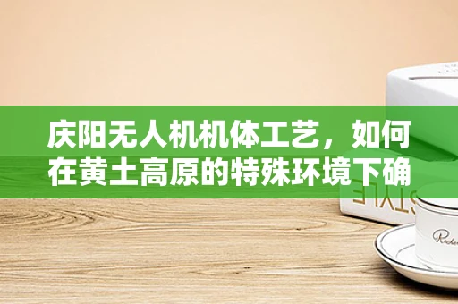 庆阳无人机机体工艺，如何在黄土高原的特殊环境下确保飞行稳定？