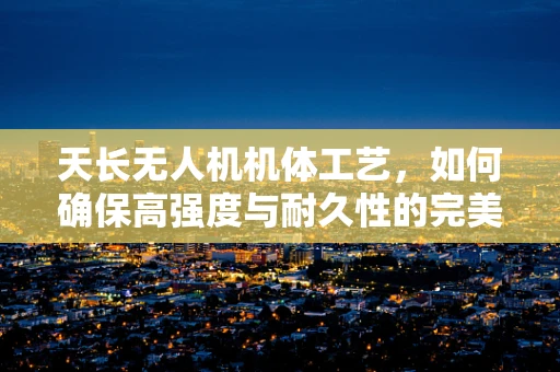 天长无人机机体工艺，如何确保高强度与耐久性的完美结合？