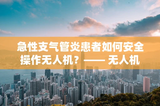 急性支气管炎患者如何安全操作无人机？—— 无人机机体工艺的特殊考量