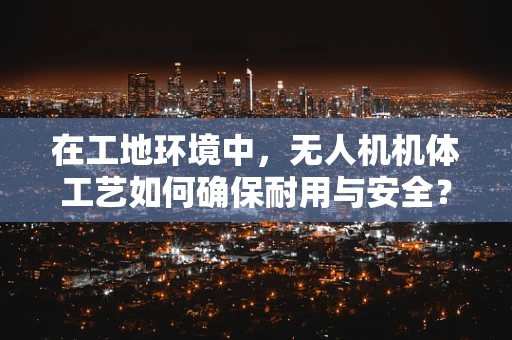 在工地环境中，无人机机体工艺如何确保耐用与安全？