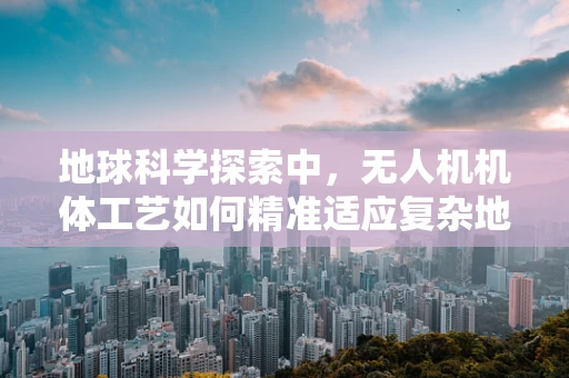 地球科学探索中，无人机机体工艺如何精准适应复杂地形？