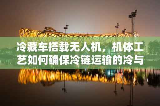 冷藏车搭载无人机，机体工艺如何确保冷链运输的冷与稳？