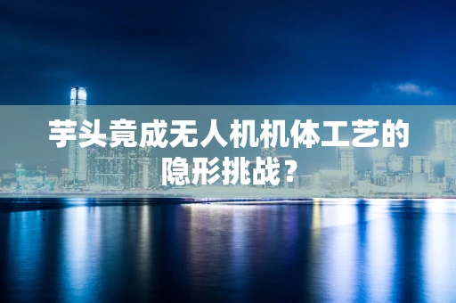 芋头竟成无人机机体工艺的隐形挑战？