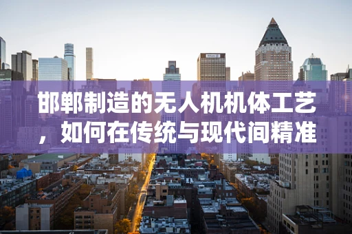 邯郸制造的无人机机体工艺，如何在传统与现代间精准平衡？