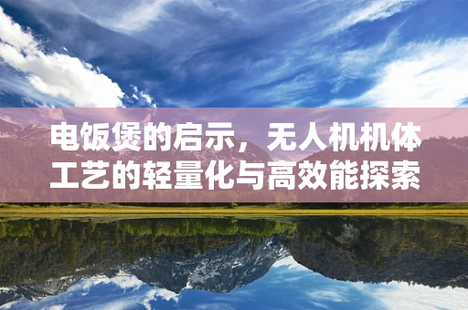 电饭煲的启示，无人机机体工艺的轻量化与高效能探索