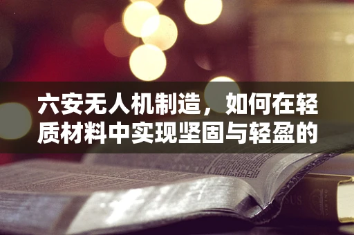 六安无人机制造，如何在轻质材料中实现坚固与轻盈的完美平衡？