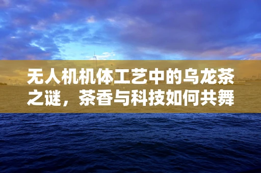 无人机机体工艺中的乌龙茶之谜，茶香与科技如何共舞？