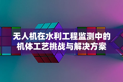无人机在水利工程监测中的机体工艺挑战与解决方案