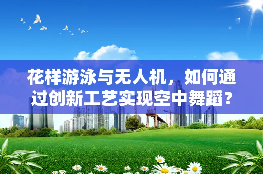 花样游泳与无人机，如何通过创新工艺实现空中舞蹈？