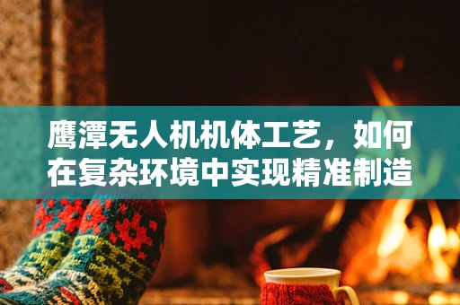 鹰潭无人机机体工艺，如何在复杂环境中实现精准制造？