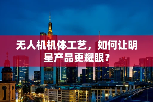 无人机机体工艺，如何让明星产品更耀眼？