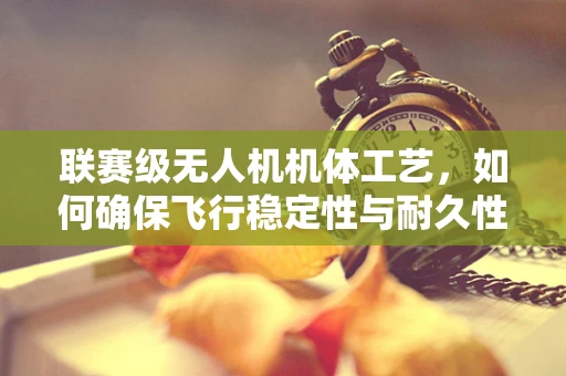 联赛级无人机机体工艺，如何确保飞行稳定性与耐久性？
