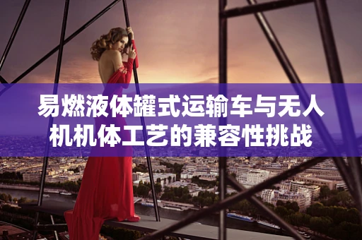 易燃液体罐式运输车与无人机机体工艺的兼容性挑战
