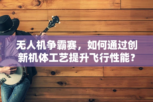 无人机争霸赛，如何通过创新机体工艺提升飞行性能？