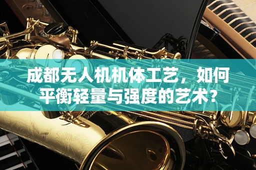成都无人机机体工艺，如何平衡轻量与强度的艺术？