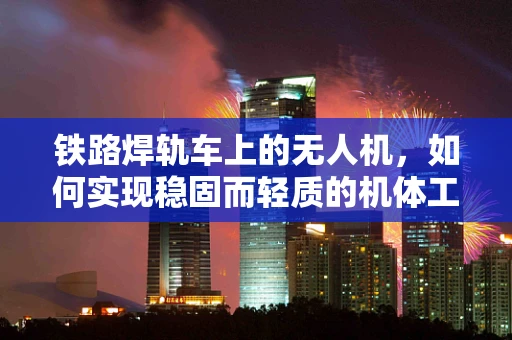 铁路焊轨车上的无人机，如何实现稳固而轻质的机体工艺？