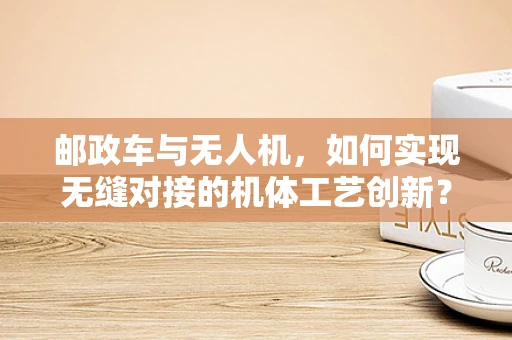 邮政车与无人机，如何实现无缝对接的机体工艺创新？