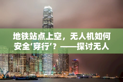 地铁站点上空，无人机如何安全‘穿行’？——探讨无人机在地铁站点区域的机体工艺挑战