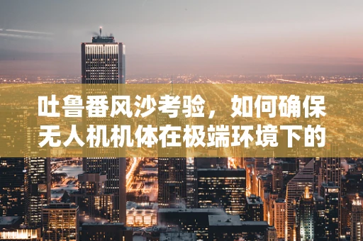 吐鲁番风沙考验，如何确保无人机机体在极端环境下的工艺稳定性？