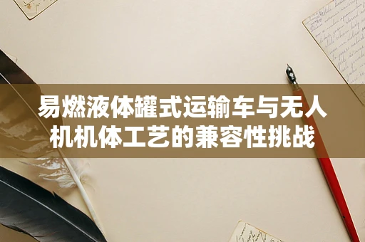 易燃液体罐式运输车与无人机机体工艺的兼容性挑战