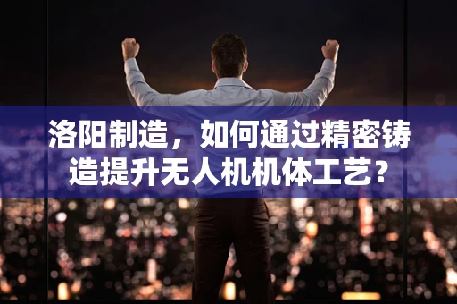 洛阳制造，如何通过精密铸造提升无人机机体工艺？