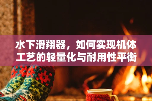 水下滑翔器，如何实现机体工艺的轻量化与耐用性平衡？