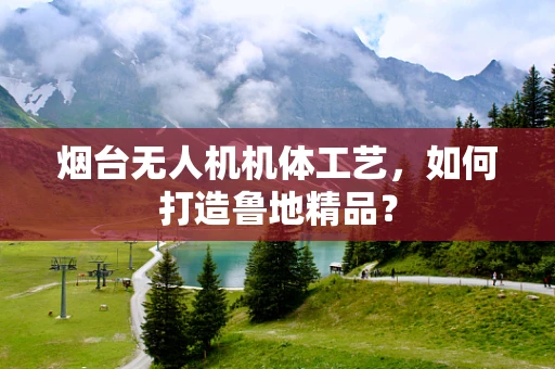 烟台无人机机体工艺，如何打造鲁地精品？