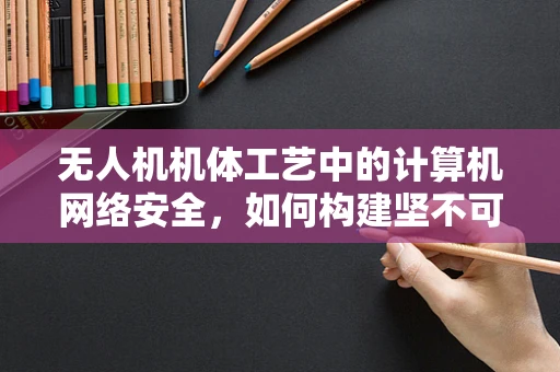 无人机机体工艺中的计算机网络安全，如何构建坚不可摧的防护网？