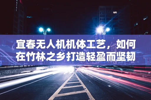 宜春无人机机体工艺，如何在竹林之乡打造轻盈而坚韧的飞行器？