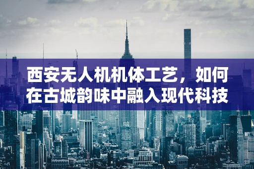西安无人机机体工艺，如何在古城韵味中融入现代科技？