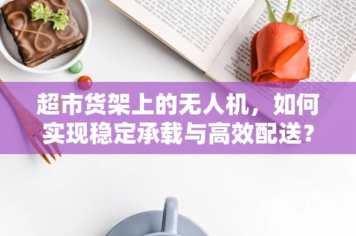 超市货架上的无人机，如何实现稳定承载与高效配送？