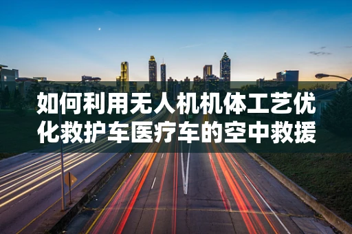 如何利用无人机机体工艺优化救护车医疗车的空中救援效率？