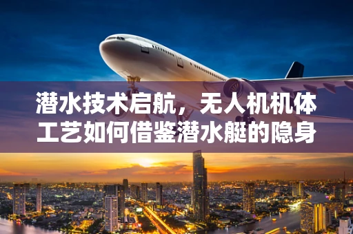 潜水技术启航，无人机机体工艺如何借鉴潜水艇的隐身与耐压设计？