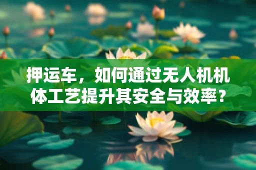 押运车，如何通过无人机机体工艺提升其安全与效率？