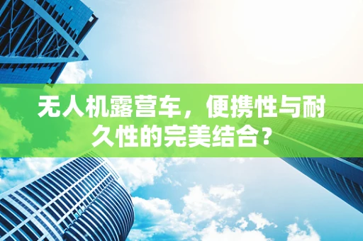 无人机露营车，便携性与耐久性的完美结合？