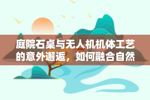 庭院石桌与无人机机体工艺的意外邂逅，如何融合自然美学与科技坚固？