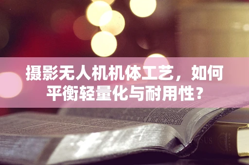 摄影无人机机体工艺，如何平衡轻量化与耐用性？