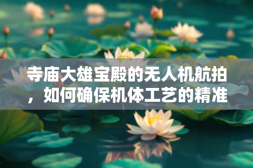 寺庙大雄宝殿的无人机航拍，如何确保机体工艺的精准与安全？