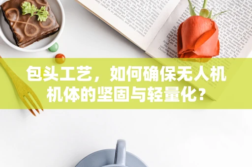 包头工艺，如何确保无人机机体的坚固与轻量化？