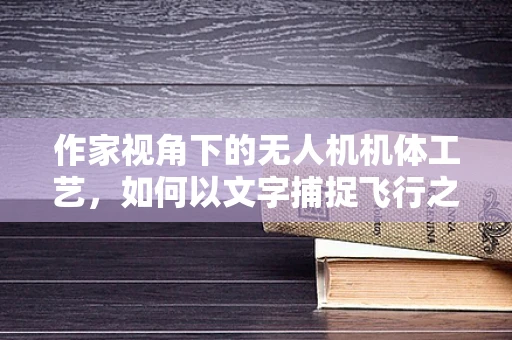 作家视角下的无人机机体工艺，如何以文字捕捉飞行之魂？
