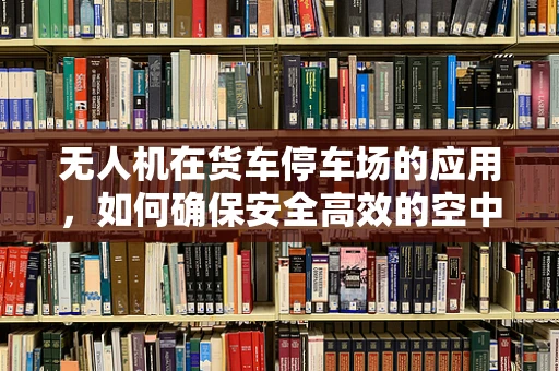 无人机在货车停车场的应用，如何确保安全高效的空中作业？