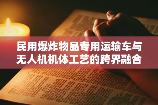 民用爆炸物品专用运输车与无人机机体工艺的跨界融合，安全与效率的双重挑战