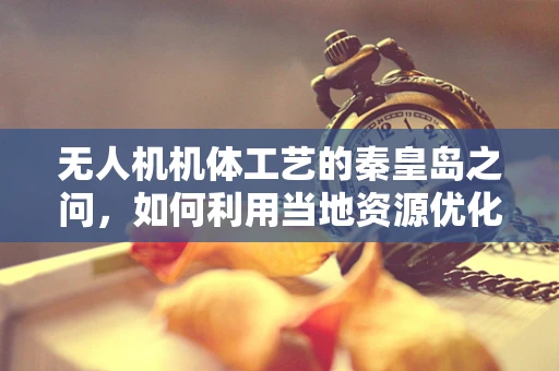 无人机机体工艺的秦皇岛之问，如何利用当地资源优化无人机外壳制造？