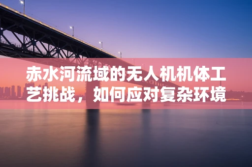 赤水河流域的无人机机体工艺挑战，如何应对复杂环境下的耐腐蚀与轻量化？
