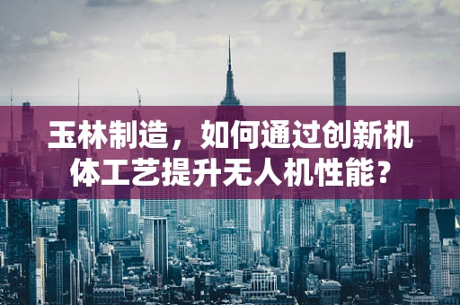 玉林制造，如何通过创新机体工艺提升无人机性能？