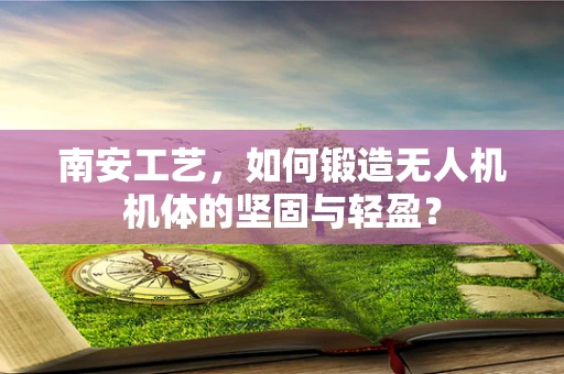 南安工艺，如何锻造无人机机体的坚固与轻盈？