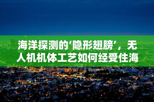 海洋探测的‘隐形翅膀’，无人机机体工艺如何经受住海洋环境的考验？