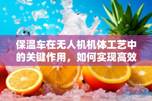 保温车在无人机机体工艺中的关键作用，如何实现高效热管理？